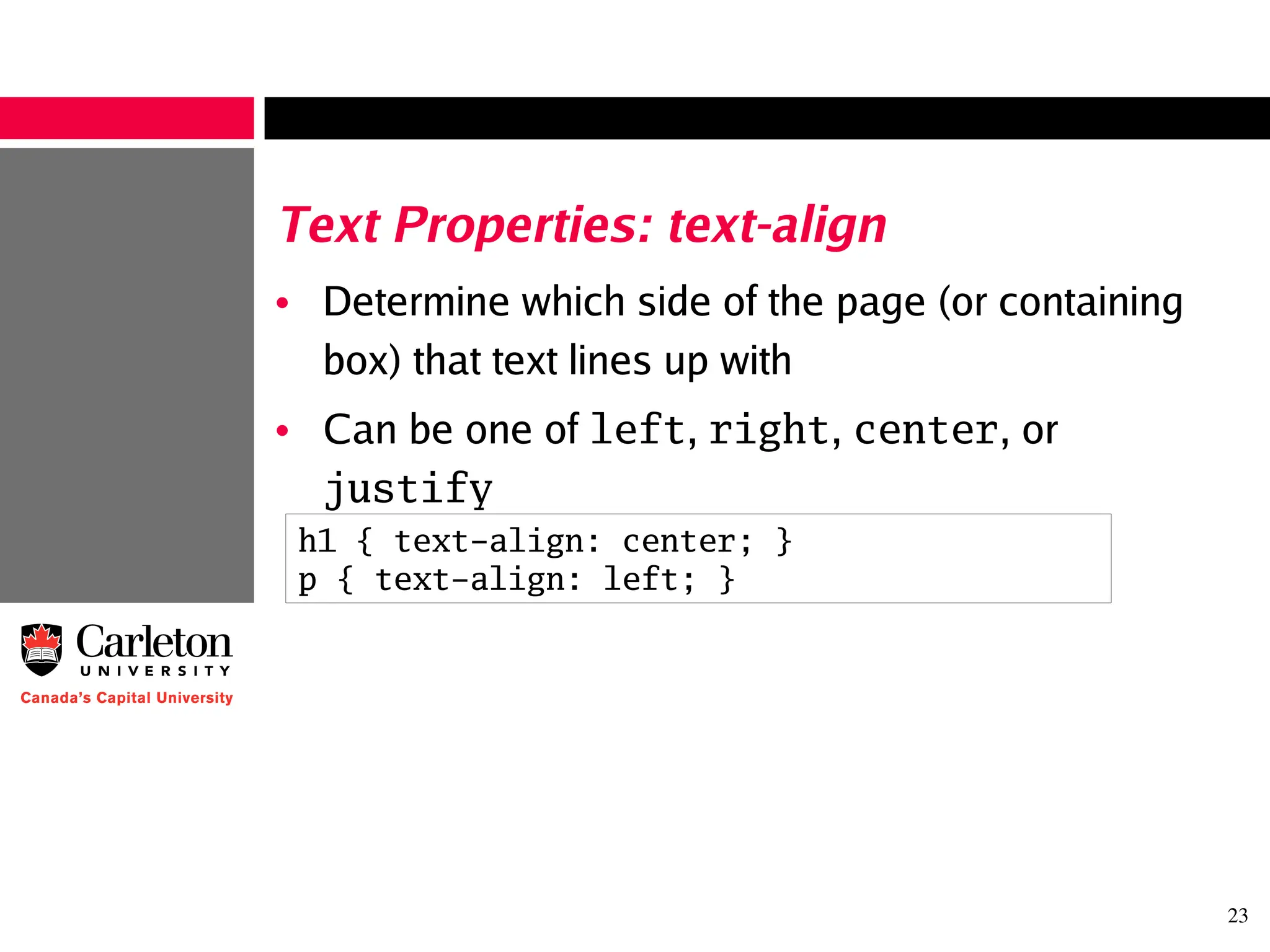 23
Text Properties: text-align
• Determine which side of the page (or containing
box) that text lines up with
• Can be one of left, right, center, or
justify
h1 { text-align: center; }
p { text-align: left; }
 