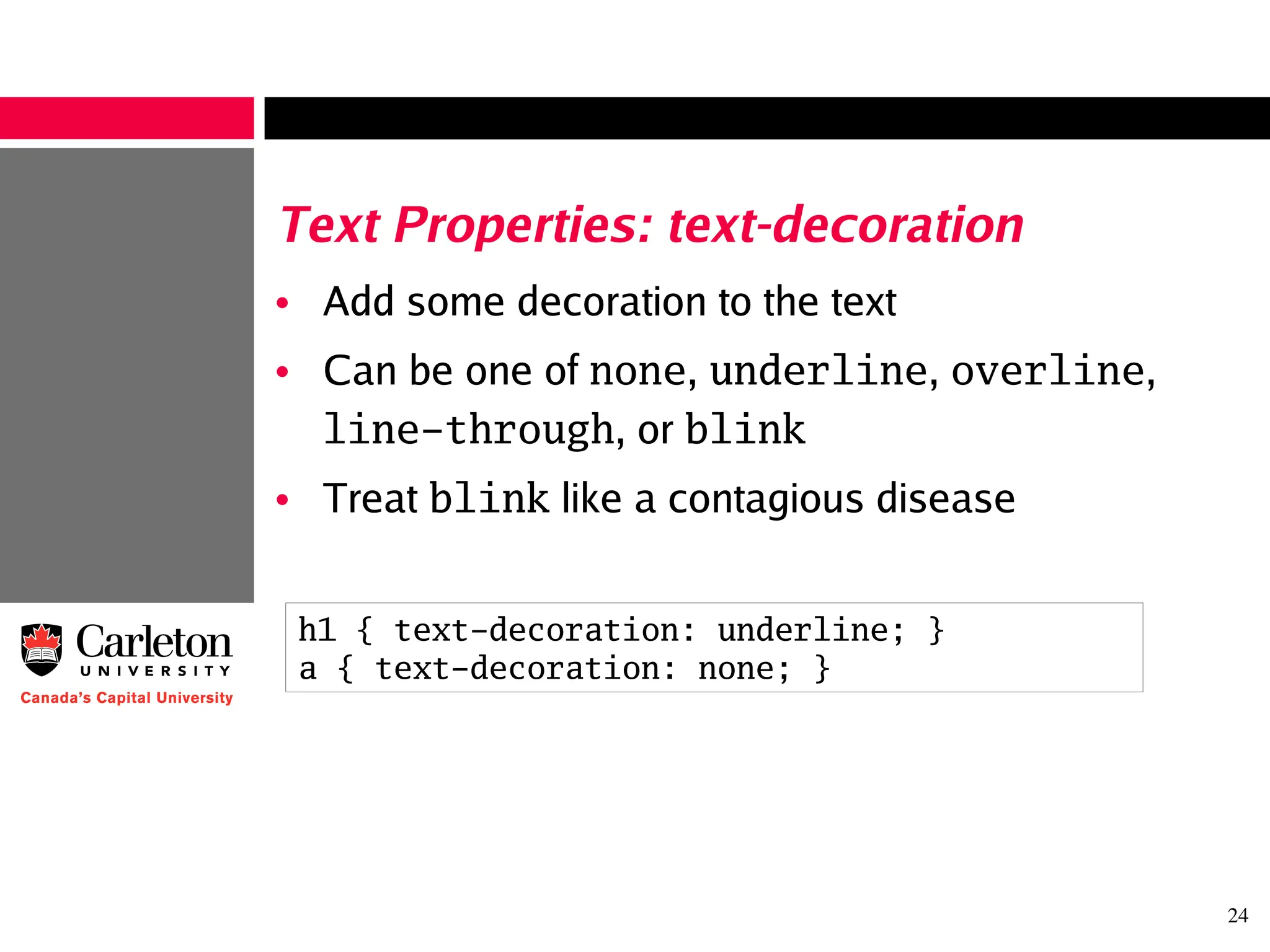 24
Text Properties: text-decoration
• Add some decoration to the text
• Can be one of none, underline, overline,
line-through, or blink
• Treat blink like a contagious disease
h1 { text-decoration: underline; }
a { text-decoration: none; }
 