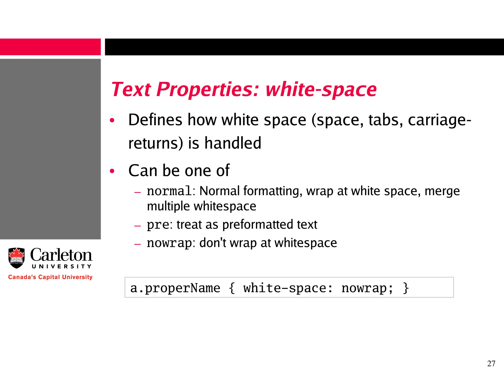 27
Text Properties: white-space
• Defines how white space (space, tabs, carriage-
returns) is handled
• Can be one of
– normal: Normal formatting, wrap at white space, merge
multiple whitespace
– pre: treat as preformatted text
– nowrap: don't wrap at whitespace
a.properName { white-space: nowrap; }
 