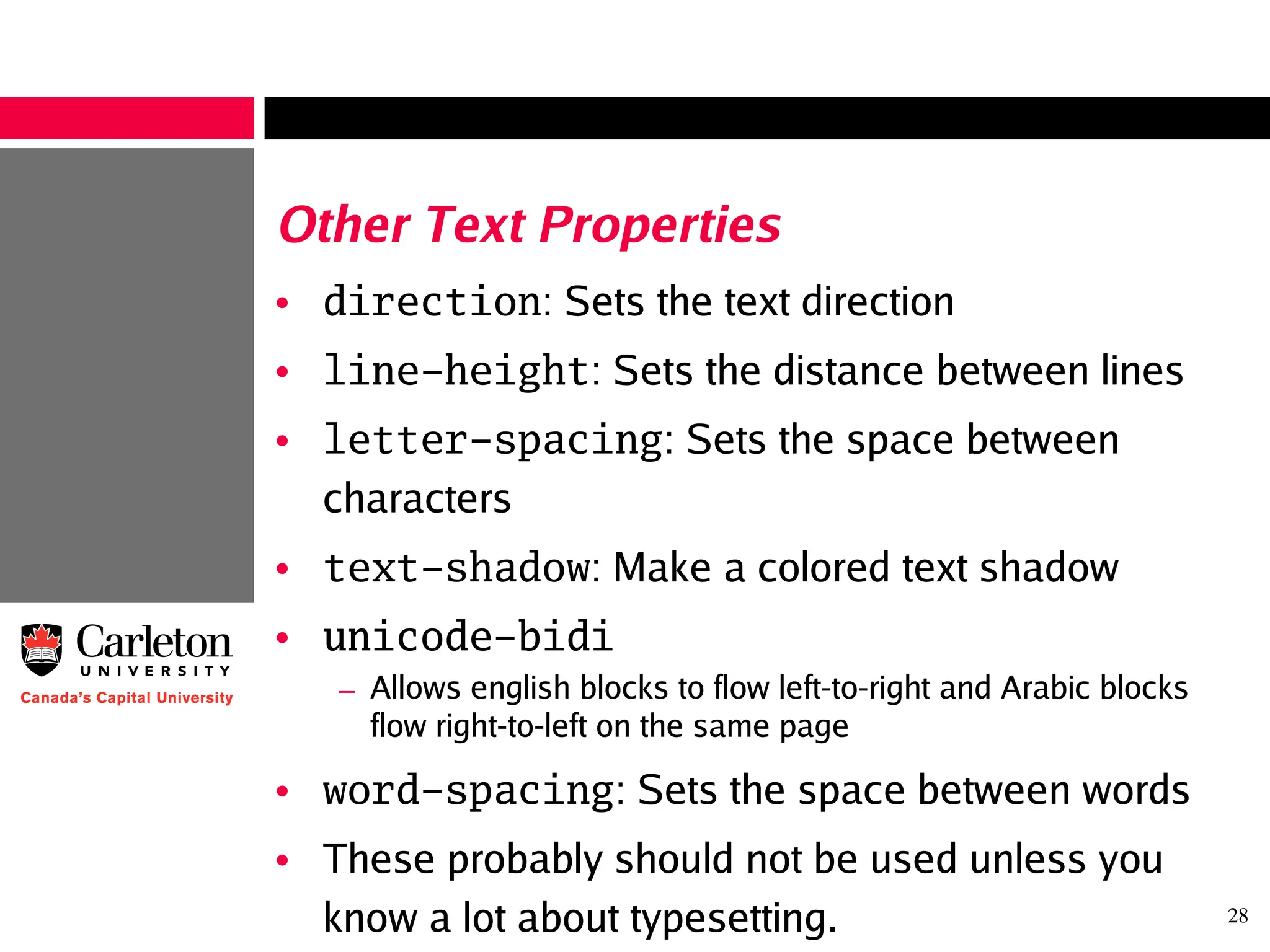 28
Other Text Properties
• direction: Sets the text direction
• line-height: Sets the distance between lines
• letter-spacing: Sets the space between
characters
• text-shadow: Make a colored text shadow
• unicode-bidi
– Allows english blocks to flow left-to-right and Arabic blocks
flow right-to-left on the same page
• word-spacing: Sets the space between words
• These probably should not be used unless you
know a lot about typesetting.
 