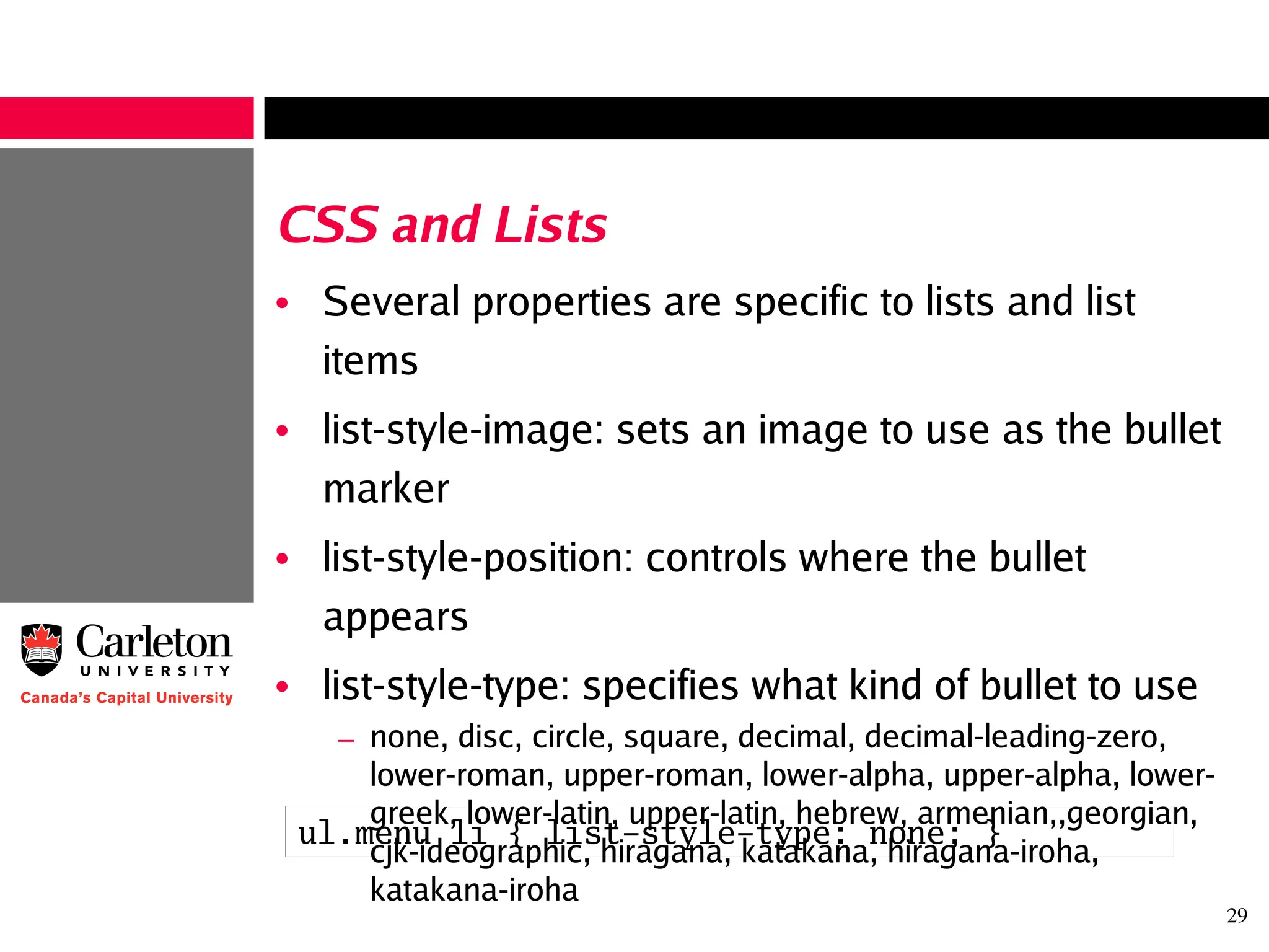 29
CSS and Lists
• Several properties are specific to lists and list
items
• list-style-image: sets an image to use as the bullet
marker
• list-style-position: controls where the bullet
appears
• list-style-type: specifies what kind of bullet to use
– none, disc, circle, square, decimal, decimal-leading-zero,
lower-roman, upper-roman, lower-alpha, upper-alpha, lower-
greek, lower-latin, upper-latin, hebrew, armenian,,georgian,
cjk-ideographic, hiragana, katakana, hiragana-iroha,
katakana-iroha
ul.menu li { list-style-type: none; }
 