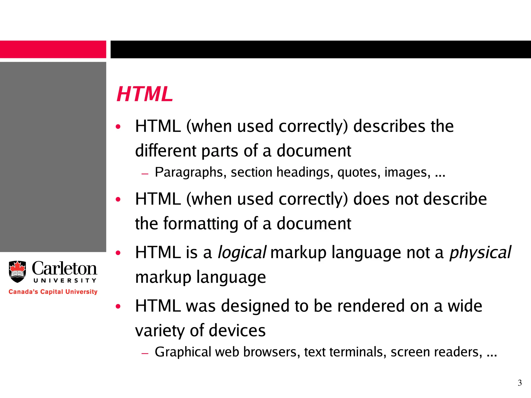 3
HTML
• HTML (when used correctly) describes the
different parts of a document
– Paragraphs, section headings, quotes, images, ...
• HTML (when used correctly) does not describe
the formatting of a document
• HTML is a logical markup language not a physical
markup language
• HTML was designed to be rendered on a wide
variety of devices
– Graphical web browsers, text terminals, screen readers, ...
 