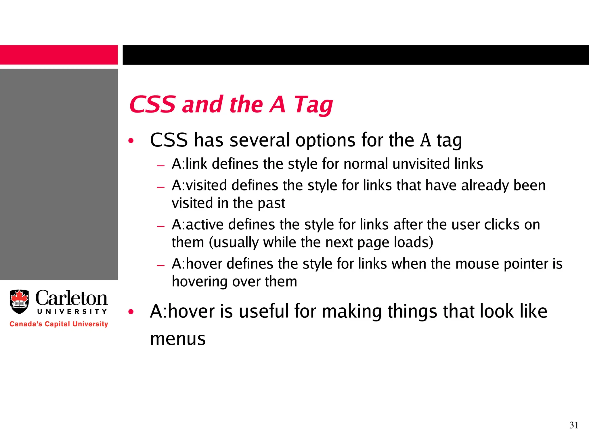 31
CSS and the A Tag
• CSS has several options for the A tag
– A:link defines the style for normal unvisited links
– A:visited defines the style for links that have already been
visited in the past
– A:active defines the style for links after the user clicks on
them (usually while the next page loads)
– A:hover defines the style for links when the mouse pointer is
hovering over them
• A:hover is useful for making things that look like
menus
 