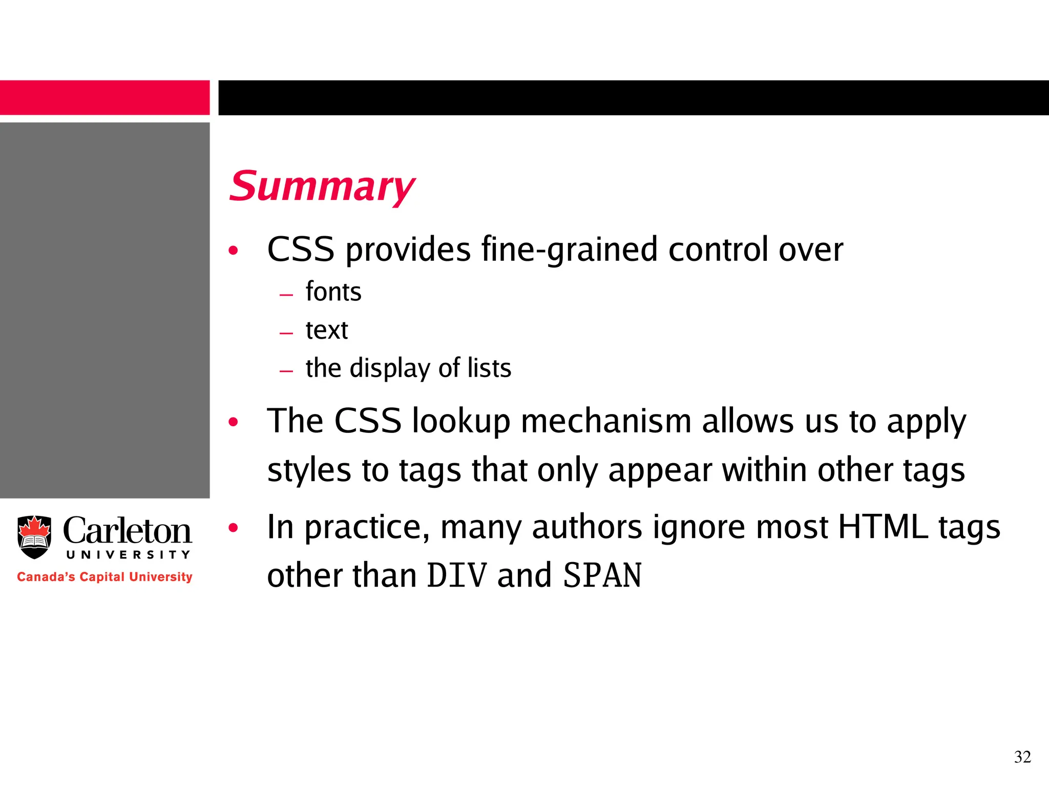 32
Summary
• CSS provides fine-grained control over
– fonts
– text
– the display of lists
• The CSS lookup mechanism allows us to apply
styles to tags that only appear within other tags
• In practice, many authors ignore most HTML tags
other than DIV and SPAN
 
