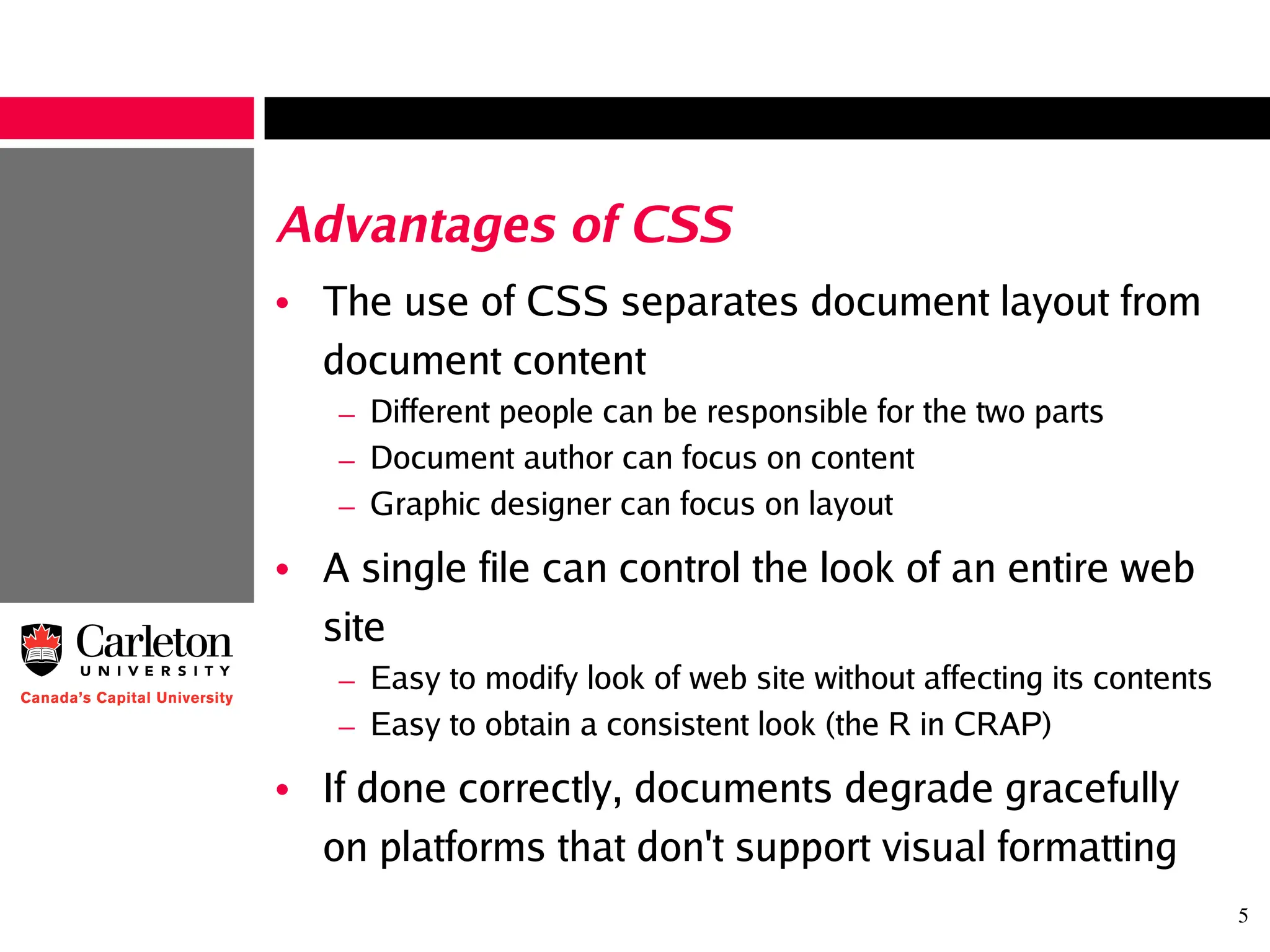 5
Advantages of CSS
• The use of CSS separates document layout from
document content
– Different people can be responsible for the two parts
– Document author can focus on content
– Graphic designer can focus on layout
• A single file can control the look of an entire web
site
– Easy to modify look of web site without affecting its contents
– Easy to obtain a consistent look (the R in CRAP)
• If done correctly, documents degrade gracefully
on platforms that don't support visual formatting
 