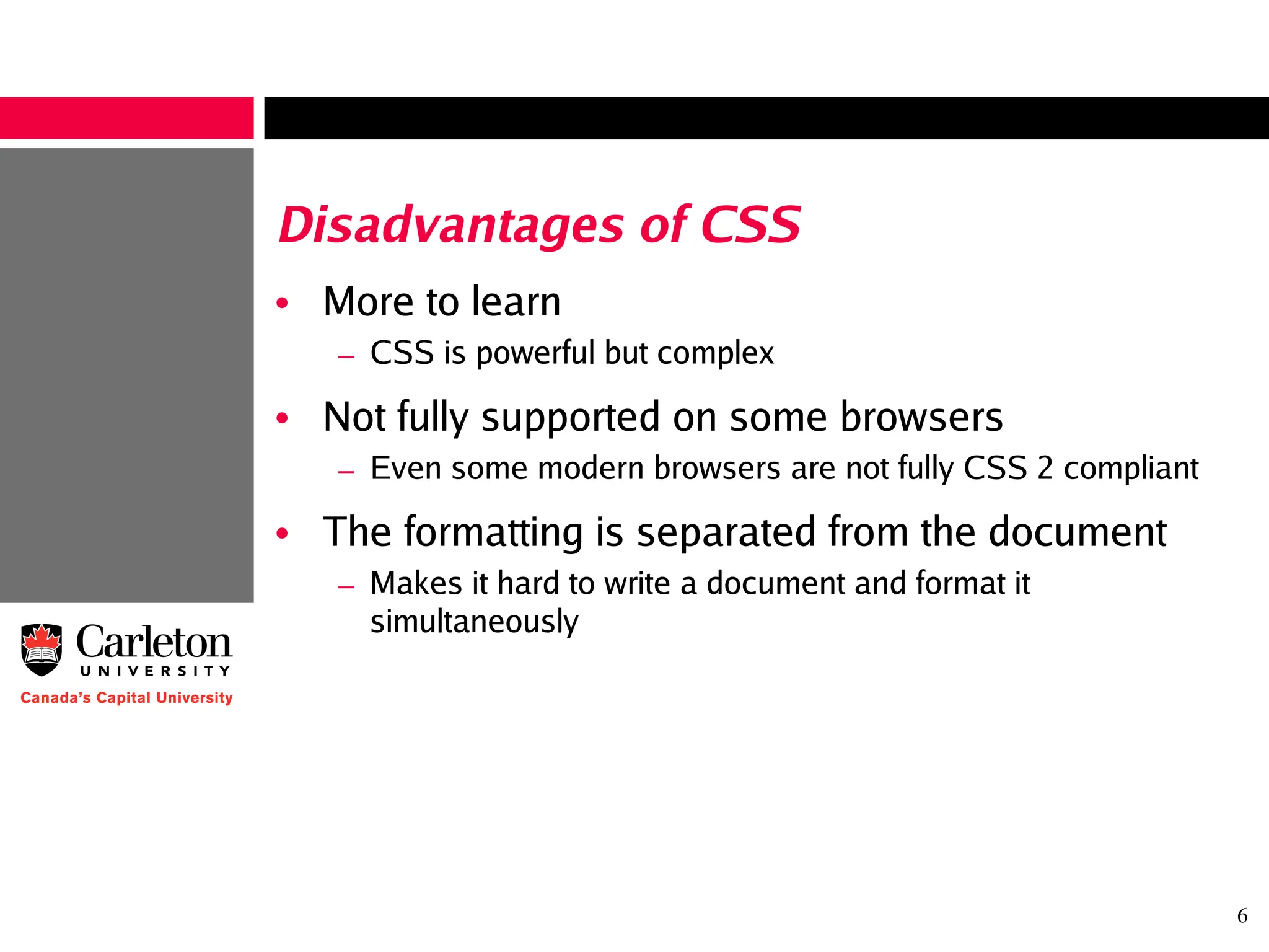 6
Disadvantages of CSS
• More to learn
– CSS is powerful but complex
• Not fully supported on some browsers
– Even some modern browsers are not fully CSS 2 compliant
• The formatting is separated from the document
– Makes it hard to write a document and format it
simultaneously
 