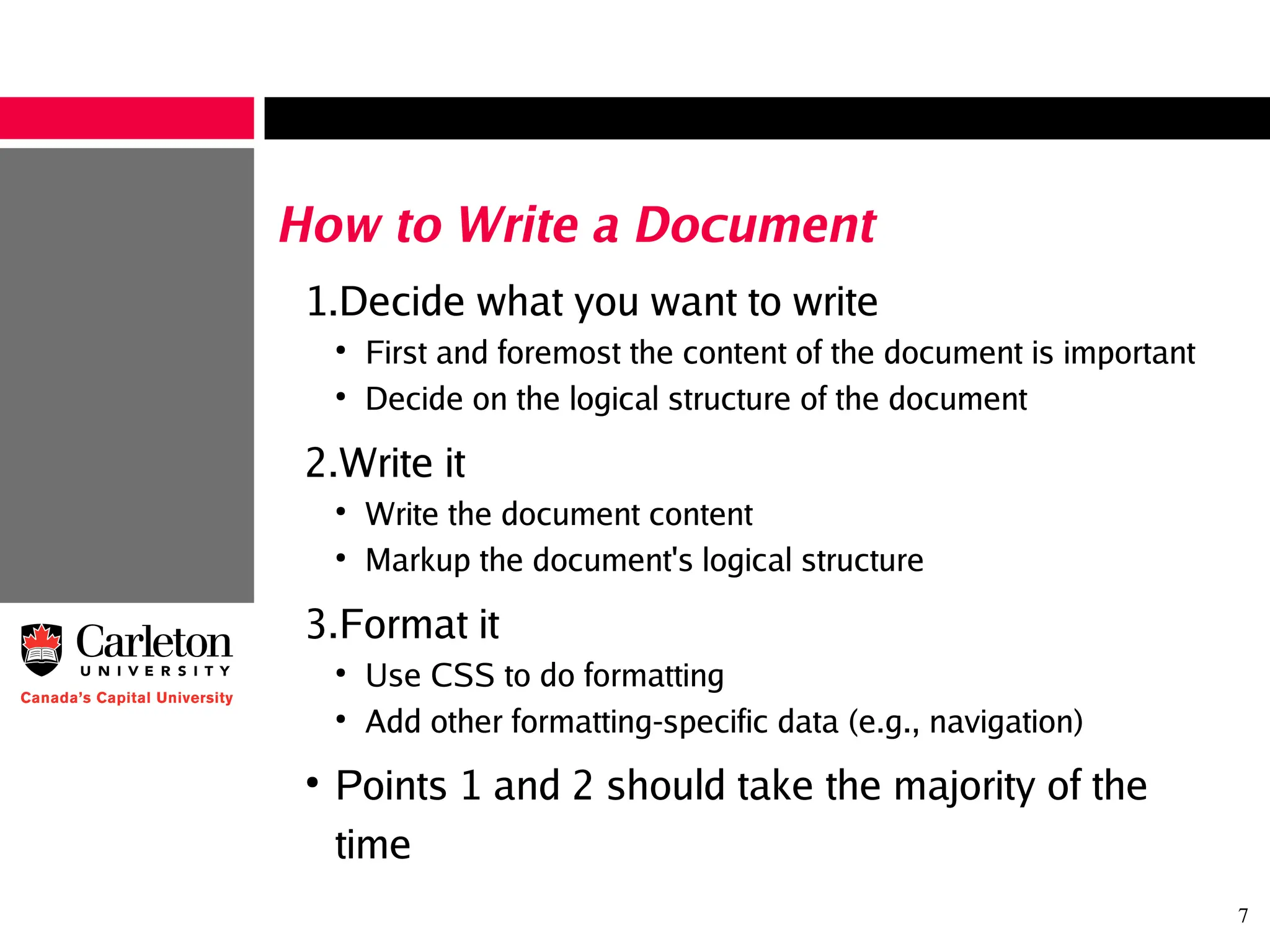 7
How to Write a Document
1.Decide what you want to write
●
First and foremost the content of the document is important
●
Decide on the logical structure of the document
2.Write it
●
Write the document content
●
Markup the document's logical structure
3.Format it
●
Use CSS to do formatting
●
Add other formatting-specific data (e.g., navigation)
●
Points 1 and 2 should take the majority of the
time
 