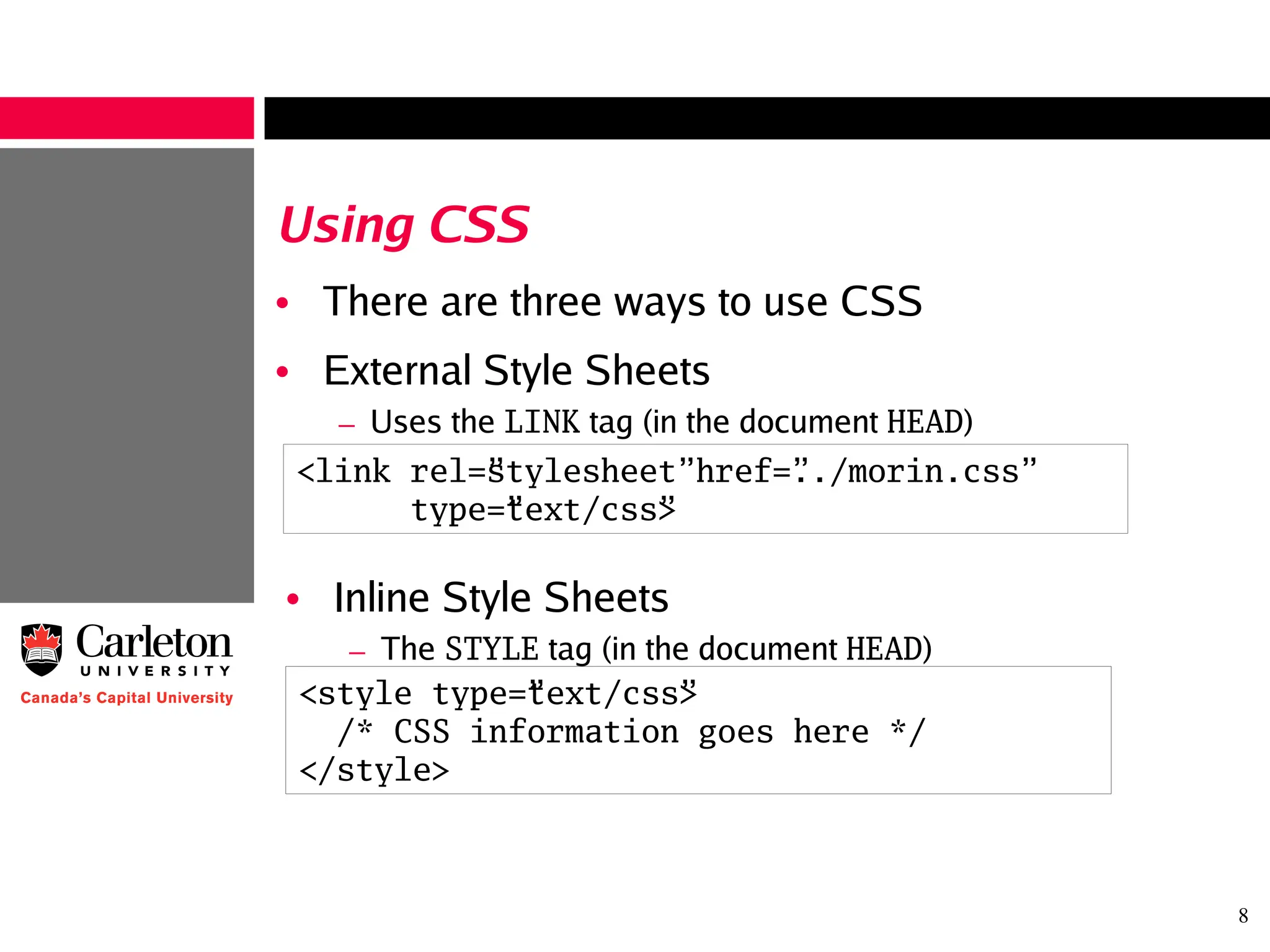 8
Using CSS
• There are three ways to use CSS
• External Style Sheets
– Uses the LINK tag (in the document HEAD)
<link rel=”stylesheet” href=”../morin.css”
type=”text/css”>
• Inline Style Sheets
– The STYLE tag (in the document HEAD)
<style type=”text/css”>
/* CSS information goes here */
</style>
 