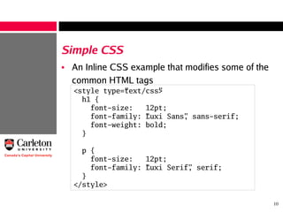 10
Simple CSS
• An Inline CSS example that modifies some of the
common HTML tags
<style type=”text/css”>
h1 {
font-size: 12pt;
font-family: “Luxi Sans”, sans-serif;
font-weight: bold;
}
p {
font-size: 12pt;
font-family: “Luxi Serif”, serif;
}
</style>
 