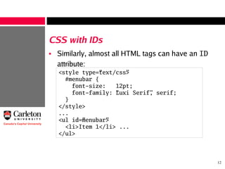 12
CSS with IDs
• Similarly, almost all HTML tags can have an ID
attribute:
<style type=”text/css”>
#menubar {
font-size: 12pt;
font-family: “Luxi Serif”, serif;
}
</style>
...
<ul id=”menubar”>
<li>Item 1</li> ...
</ul>
 