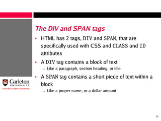 14
The DIV and SPAN tags
• HTML has 2 tags, DIV and SPAN, that are
specifically used with CSS and CLASS and ID
attributes
• A DIV tag contains a block of text
– Like a paragraph, section heading, or title
• A SPAN tag contains a short piece of text within a
block
– Like a proper name, or a dollar amount
 