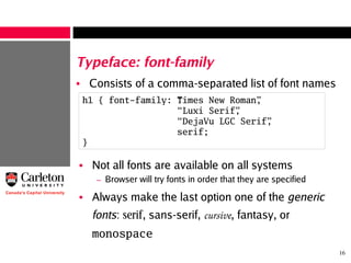 16
Typeface: font-family
• Consists of a comma-separated list of font names
h1 { font-family: “Times New Roman”,
“ Luxi Serif”,
“ DejaVu LGC Serif”,
serif;
}
• Not all fonts are available on all systems
– Browser will try fonts in order that they are specified
• Always make the last option one of the generic
fonts: serif, sans-serif, cursive, fantasy, or
monospace
 