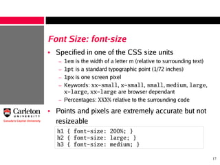 17
Font Size: font-size
• Specified in one of the CSS size units
– 1em is the width of a letter m (relative to surrounding text)
– 1pt is a standard typographic point (1/72 inches)
– 1px is one screen pixel
– Keywords: xx-small, x-small, small, medium, large,
x-large, xx-large are browser dependant
– Percentages: XXX% relative to the surrounding code
• Points and pixels are extremely accurate but not
resizeable
h1 { font-size: 200%; }
h2 { font-size: large; }
h3 { font-size: medium; }
 