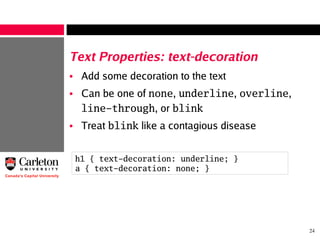 24
Text Properties: text-decoration
• Add some decoration to the text
• Can be one of none, underline, overline,
line-through, or blink
• Treat blink like a contagious disease
h1 { text-decoration: underline; }
a { text-decoration: none; }
 