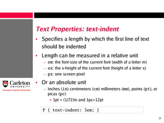 25
Text Properties: text-indent
• Specifies a length by which the first line of text
should be indented
• Length can be measured in a relative unit
– em: the font-size of the current font (width of a letter m)
– ex: the x-height of the current font (height of a letter x)
– px: one screen pixel
• Or an absolute unit
– Inches (in) centimeters (cm) millimeters (mm), points (pt), or
picas (pc)
• 1pt = (1/72)in and 1pc=12pt
P { text-indent: 5em; }
 