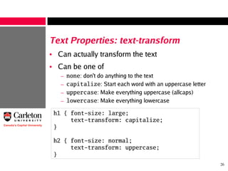 26
Text Properties: text-transform
• Can actually transform the text
• Can be one of
– none: don't do anything to the text
– capitalize: Start each word with an uppercase letter
– uppercase: Make everything uppercase (allcaps)
– lowercase: Make everything lowercase
h1 { font-size: large;
text-transform: capitalize;
}
h2 { font-size: normal;
text-transform: uppercase;
}
 
