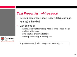 27
Text Properties: white-space
• Defines how white space (space, tabs, carriage-
returns) is handled
• Can be one of
– normal: Normal formatting, wrap at white space, merge
multiple whitespace
– pre: treat as preformatted text
– nowrap: don't wrap at whitespace
a.properName { white-space: nowrap; }
 
