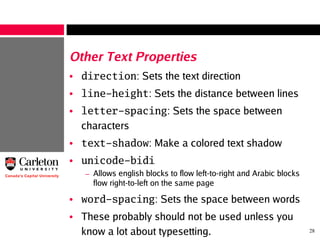 28
Other Text Properties
• direction: Sets the text direction
• line-height: Sets the distance between lines
• letter-spacing: Sets the space between
characters
• text-shadow: Make a colored text shadow
• unicode-bidi
– Allows english blocks to flow left-to-right and Arabic blocks
flow right-to-left on the same page
• word-spacing: Sets the space between words
• These probably should not be used unless you
know a lot about typesetting.
 