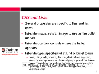 29
CSS and Lists
• Several properties are specific to lists and list
items
• list-style-image: sets an image to use as the bullet
marker
• list-style-position: controls where the bullet
appears
• list-style-type: specifies what kind of bullet to use
– none, disc, circle, square, decimal, decimal-leading-zero,
lower-roman, upper-roman, lower-alpha, upper-alpha, lower-
greek, lower-latin, upper-latin, hebrew, armenian,,georgian,
cjk-ideographic, hiragana, katakana, hiragana-iroha,
katakana-iroha
ul.menu li { list-style-type: none; }
 