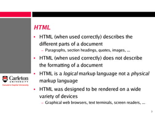 3
HTML
• HTML (when used correctly) describes the
different parts of a document
– Paragraphs, section headings, quotes, images, ...
• HTML (when used correctly) does not describe
the formatting of a document
• HTML is a logical markup language not a physical
markup language
• HTML was designed to be rendered on a wide
variety of devices
– Graphical web browsers, text terminals, screen readers, ...
 