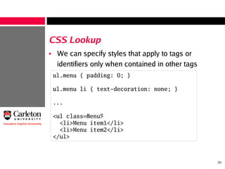 30
CSS Lookup
• We can specify styles that apply to tags or
identifiers only when contained in other tags
ul.menu { padding: 0; }
ul.menu li { text-decoration: none; }
...
<ul class=”menu”>
<li>Menu item1</li>
<li>Menu item2</li>
</ul>
 