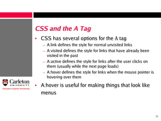 31
CSS and the A Tag
• CSS has several options for the A tag
– A:link defines the style for normal unvisited links
– A:visited defines the style for links that have already been
visited in the past
– A:active defines the style for links after the user clicks on
them (usually while the next page loads)
– A:hover defines the style for links when the mouse pointer is
hovering over them
• A:hover is useful for making things that look like
menus
 