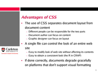 5
Advantages of CSS
• The use of CSS separates document layout from
document content
– Different people can be responsible for the two parts
– Document author can focus on content
– Graphic designer can focus on layout
• A single file can control the look of an entire web
site
– Easy to modify look of web site without affecting its contents
– Easy to obtain a consistent look (the R in CRAP)
• If done correctly, documents degrade gracefully
on platforms that don't support visual formatting
 