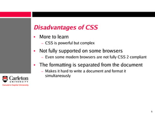 6
Disadvantages of CSS
• More to learn
– CSS is powerful but complex
• Not fully supported on some browsers
– Even some modern browsers are not fully CSS 2 compliant
• The formatting is separated from the document
– Makes it hard to write a document and format it
simultaneously
 