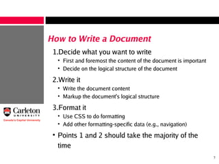 7
How to Write a Document
1.Decide what you want to write
●
First and foremost the content of the document is important
●
Decide on the logical structure of the document
2.Write it
●
Write the document content
●
Markup the document's logical structure
3.Format it
●
Use CSS to do formatting
●
Add other formatting-specific data (e.g., navigation)
●
Points 1 and 2 should take the majority of the
time
 