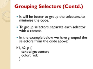 Grouping Selectors (Contd.)
 It will be better to group the selectors, to
minimize the code.
 To group selectors, separate each selector
with a comma.
 In the example below we have grouped the
selectors from the code above:
h1, h2, p {
text-align: center;
color: red;
}
 