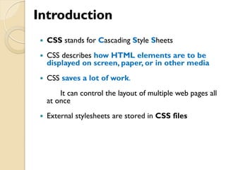 Introduction
 CSS stands for Cascading Style Sheets
 CSS describes how HTML elements are to be
displayed on screen, paper, or in other media
 CSS saves a lot of work.
It can control the layout of multiple web pages all
at once
 External stylesheets are stored in CSS files
 