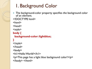 1. Background Color
 The background-color property specifies the background color
of an element.
<!DOCTYPE html>
<html>
<head>
<style>
body {
background-color: lightblue;
}
</style>
</head>
<body>
<h1>Hello World!</h1>
<p>This page has a light blue background color!</p>
</body> </html>
 