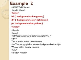 Example 2
<!DOCTYPE html>
<html> <head>
<style>
h1 { background-color: green; }
div { background-color: lightblue; }
p { background-color:yellow; }
</style>
</head>
<body>
<h1>CSS background-color example!</h1>
<div>
This is a text inside a div element.
<p>This paragraph has its own background color.</p>
We are still in the div element.
</div>
</body> </html>
 