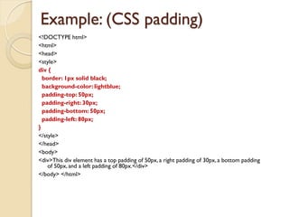 Example: (CSS padding)
<!DOCTYPE html>
<html>
<head>
<style>
div {
border: 1px solid black;
background-color: lightblue;
padding-top: 50px;
padding-right: 30px;
padding-bottom: 50px;
padding-left: 80px;
}
</style>
</head>
<body>
<div>This div element has a top padding of 50px, a right padding of 30px, a bottom padding
of 50px, and a left padding of 80px.</div>
</body> </html>
 