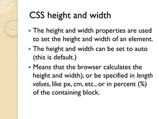 CSS height and width
 The height and width properties are used
to set the height and width of an element.
 The height and width can be set to auto
(this is default.)
 Means that the browser calculates the
height and width), or be specified in length
values, like px, cm, etc., or in percent (%)
of the containing block.
 