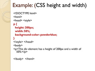 Example: (CSS height and width)
<!DOCTYPE html>
<html>
<head> <style>
p {
height: 200px;
width: 50%;
background-color: powderblue;
}
</style> </head>
<body>
<p>This div element has a height of 200px and a width of
50%:</p>
</body> </html>
 
