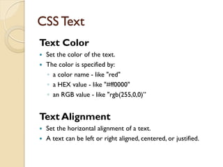 CSS Text
Text Color
 Set the color of the text.
 The color is specified by:
◦ a color name - like "red"
◦ a HEX value - like "#ff0000"
◦ an RGB value - like "rgb(255,0,0)”
Text Alignment
 Set the horizontal alignment of a text.
 A text can be left or right aligned, centered, or justified.
 