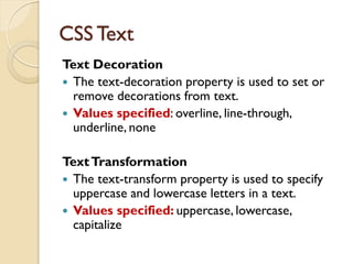 Text Decoration
 The text-decoration property is used to set or
remove decorations from text.
 Values specified: overline, line-through,
underline, none
TextTransformation
 The text-transform property is used to specify
uppercase and lowercase letters in a text.
 Values specified: uppercase, lowercase,
capitalize
CSS Text
 