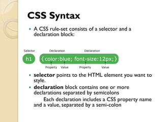 CSS Syntax
 A CSS rule-set consists of a selector and a
declaration block:
 selector points to the HTML element you want to
style.
 declaration block contains one or more
declarations separated by semicolons
Each declaration includes a CSS property name
and a value, separated by a semi-colon
 