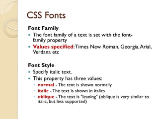 CSS Fonts
Font Family
 The font family of a text is set with the font-
family property
 Values specified:Times New Roman, Georgia,Arial,
Verdana etc
Font Style
 Specify italic text.
 This property has three values:
◦ normal - The text is shown normally
◦ italic - The text is shown in italics
◦ oblique - The text is "leaning" (oblique is very similar to
italic, but less supported)
 