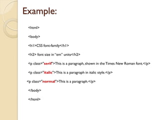 <html>
<body>
<h1>CSS font-family</h1>
<h2> font size in “em” units</h2>
<p class="serif">This is a paragraph, shown in the Times New Roman font.</p>
<p class="italic">This is a paragraph in italic style.</p>
<p class="normal">This is a paragraph.</p>
</body>
</html>
Example:
 