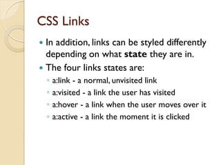 CSS Links
 In addition, links can be styled differently
depending on what state they are in.
 The four links states are:
◦ a:link - a normal, unvisited link
◦ a:visited - a link the user has visited
◦ a:hover - a link when the user moves over it
◦ a:active - a link the moment it is clicked
 