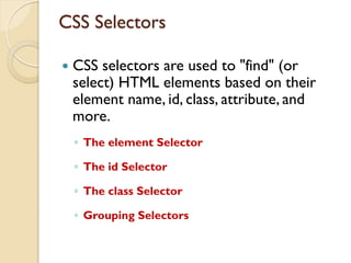 CSS Selectors
 CSS selectors are used to "find" (or
select) HTML elements based on their
element name, id, class, attribute, and
more.
◦ The element Selector
◦ The id Selector
◦ The class Selector
◦ Grouping Selectors
 