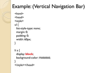 Example: (Vertical Navigation Bar)
<html>
<head>
<style>
ul {
list-style-type: none;
margin: 0;
padding: 0;
width: 60px;
}
li a {
display: block;
background-color: #dddddd;
}
</style></head>
 