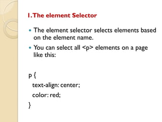 1.The element Selector
 The element selector selects elements based
on the element name.
 You can select all <p> elements on a page
like this:
p {
text-align: center;
color: red;
}
 