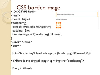 CSS border-image
<!DOCTYPE html>
<html>
<head> <style>
#borderimg {
border: 10px solid transparent;
padding: 15px;
border-image: url(border.png) 30 round;
}
</style> </head>
<body>
<p id="borderimg">border-image: url(border.png) 30 round;</p>
<p>Here is the original image:</p><img src="border.png">
</body> </html>
 
