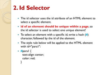 2. Id Selector
 The id selector uses the id attribute of an HTML element to
select a specific element.
 id of an element should be unique within a page, so
the id selector is used to select one unique element!
 To select an element with a specific id, write a hash (#)
character, followed by the id of the element.
 The style rule below will be applied to the HTML element
with id="para1":
 #para1 {
text-align: center;
color: red;
}
 