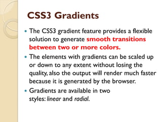 CSS3 Gradients
 The CSS3 gradient feature provides a flexible
solution to generate smooth transitions
between two or more colors.
 The elements with gradients can be scaled up
or down to any extent without losing the
quality, also the output will render much faster
because it is generated by the browser.
 Gradients are available in two
styles: linear and radial.
 