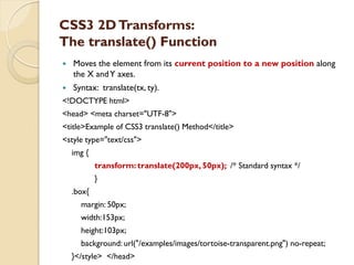 CSS3 2DTransforms:
The translate() Function
 Moves the element from its current position to a new position along
the X andY axes.
 Syntax: translate(tx, ty).
<!DOCTYPE html>
<head> <meta charset="UTF-8">
<title>Example of CSS3 translate() Method</title>
<style type="text/css">
img {
transform: translate(200px, 50px); /* Standard syntax */
}
.box{
margin: 50px;
width:153px;
height:103px;
background: url("/examples/images/tortoise-transparent.png") no-repeat;
}</style> </head>
 