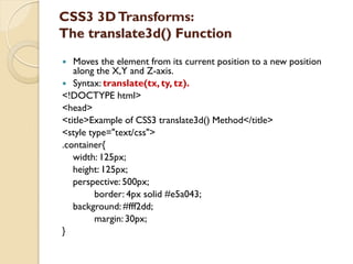 CSS3 3DTransforms:
The translate3d() Function
 Moves the element from its current position to a new position
along the X,Y and Z-axis.
 Syntax: translate(tx, ty, tz).
<!DOCTYPE html>
<head>
<title>Example of CSS3 translate3d() Method</title>
<style type="text/css">
.container{
width: 125px;
height: 125px;
perspective: 500px;
border: 4px solid #e5a043;
background: #fff2dd;
margin: 30px;
}
 